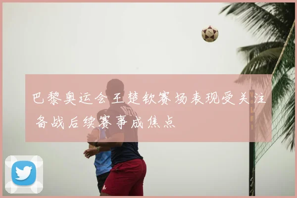 巴黎奥运会王楚钦赛场表现受关注 备战后续赛事成焦点