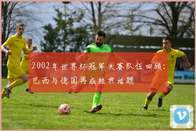 2002年世界杯冠军决赛队伍回顾：巴西与德国再成经典话题